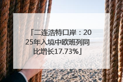 二连浩特口岸：2025年入境中欧班列同比增长17.73%