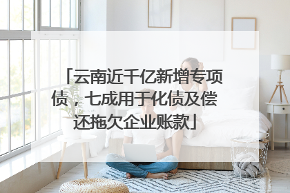 云南近千亿新增专项债，七成用于化债及偿还拖欠企业账款