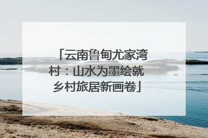云南鲁甸尤家湾村：山水为墨绘就乡村旅居新画卷