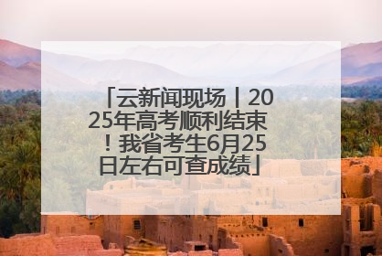 云新闻现场丨2025年高考顺利结束！我省考生6月25日左右可查成绩