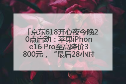 京东618开心夜今晚20点启动：苹果iPhone16 Pro至高降价3800元，“最后28小时”推出十二大补贴