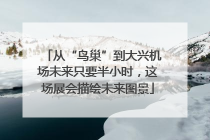 从“鸟巢”到大兴机场未来只要半小时，这场展会描绘未来图景