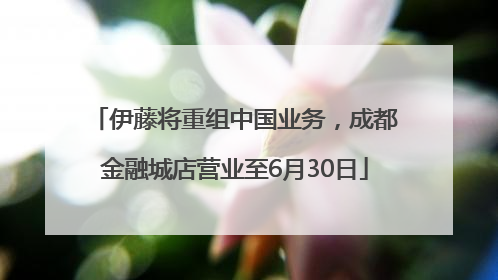 伊藤将重组中国业务，成都金融城店营业至6月30日