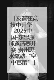 友谊在竞技中升华｜2025中国-东盟藤球邀请赛开赛 贵州惠水燃动“空中芭蕾”