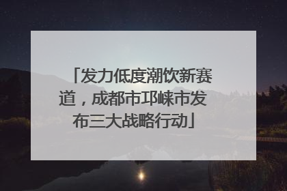 发力低度潮饮新赛道，成都市邛崃市发布三大战略行动