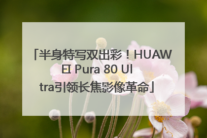 半身特写双出彩！HUAWEI Pura 80 Ultra引领长焦影像革命