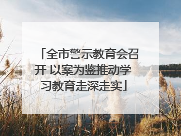 全市警示教育会召开 以案为鉴推动学习教育走深走实