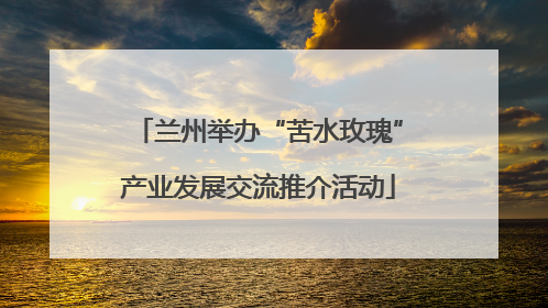 兰州举办“苦水玫瑰”产业发展交流推介活动
