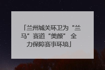 兰州城关环卫为“兰马”赛道“美颜” 全力保障赛事环境