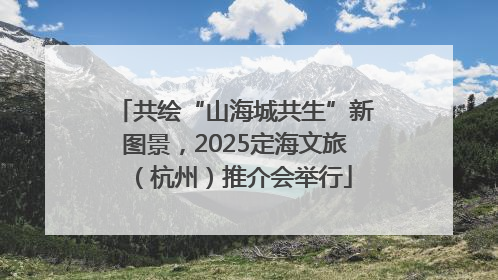 共绘“山海城共生”新图景，2025定海文旅（杭州）推介会举行