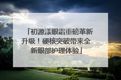 初源漾眼霜重磅革新升级！硬核突破带来全新眼部护理体验