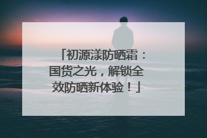 初源漾防晒霜：国货之光，解锁全效防晒新体验！