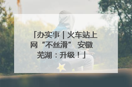 办实事｜火车站上网“不丝滑” 安徽芜湖：升级！