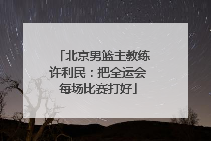 北京男篮主教练许利民：把全运会每场比赛打好