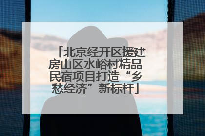 北京经开区援建房山区水峪村精品民宿项目打造“乡愁经济”新标杆
