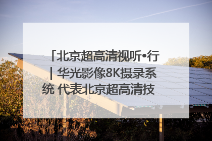 北京超高清视听•行｜华光影像8K摄录系统 代表北京超高清技术站上国家舞台