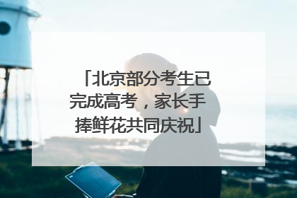 北京部分考生已完成高考，家长手捧鲜花共同庆祝