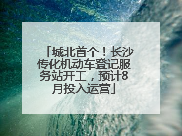 城北首个！长沙传化机动车登记服务站开工，预计8月投入运营