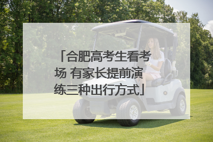 合肥高考生看考场 有家长提前演练三种出行方式