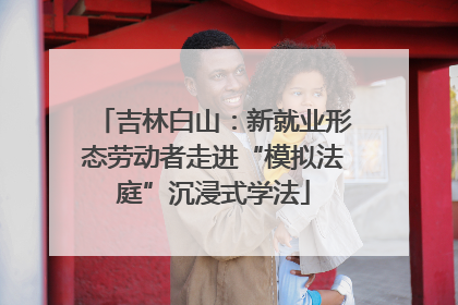吉林白山：新就业形态劳动者走进“模拟法庭”沉浸式学法