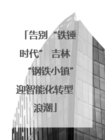 告别“铁锤时代” 吉林“钢铁小镇”迎智能化转型浪潮