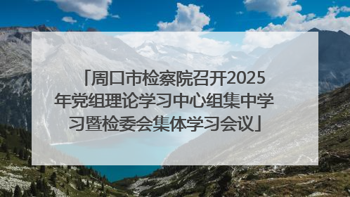 周口市检察院召开2025年党组理论学习中心组集中学习暨检委会集体学习会议