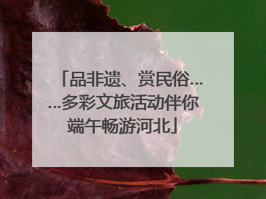 品非遗、赏民俗……多彩文旅活动伴你端午畅游河北