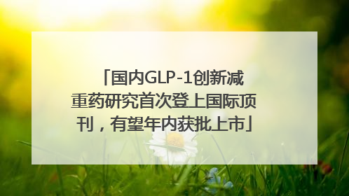 国内GLP-1创新减重药研究首次登上国际顶刊，有望年内获批上市