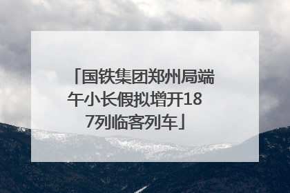 国铁集团郑州局端午小长假拟增开187列临客列车