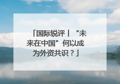 国际锐评丨“未来在中国”何以成为外资共识？