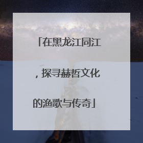 在黑龙江同江，探寻赫哲文化的渔歌与传奇