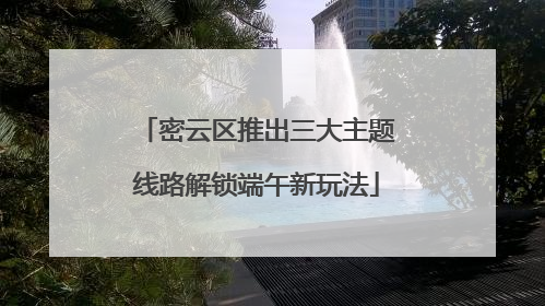密云区推出三大主题线路解锁端午新玩法