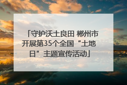 守护沃土良田 郴州市开展第35个全国“土地日”主题宣传活动