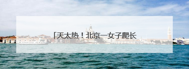 天太热！北京一女子爬长城中暑，消防紧急救援