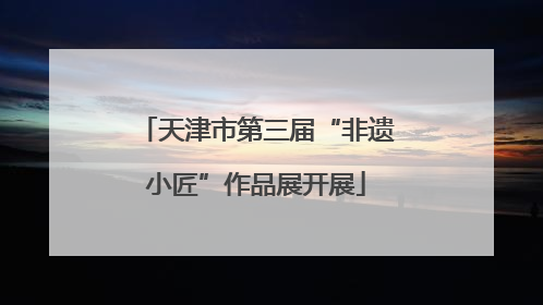 天津市第三届“非遗小匠”作品展开展