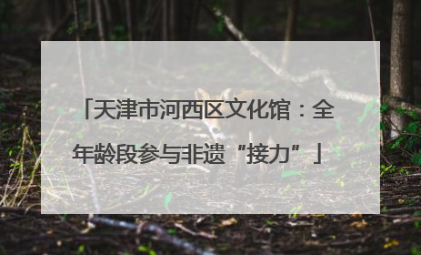 天津市河西区文化馆：全年龄段参与非遗“接力”