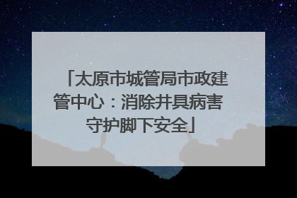 太原市城管局市政建管中心：消除井具病害 守护脚下安全