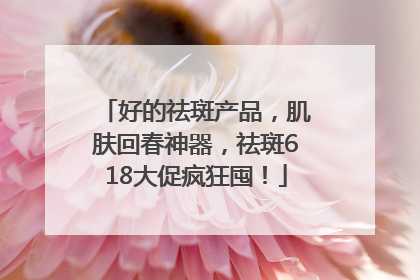 好的祛斑产品，肌肤回春神器，祛斑618大促疯狂囤！