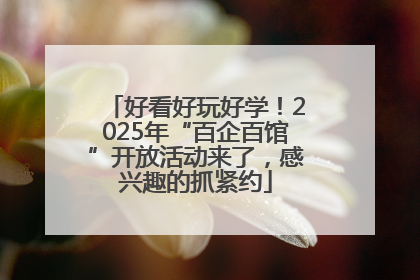 好看好玩好学！2025年“百企百馆”开放活动来了，感兴趣的抓紧约