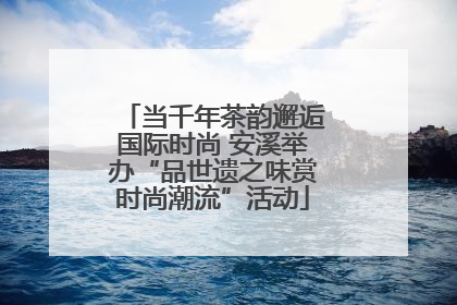 当千年茶韵邂逅国际时尚 安溪举办“品世遗之味赏时尚潮流”活动
