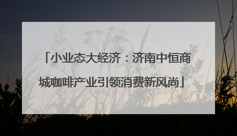 小业态大经济：济南中恒商城咖啡产业引领消费新风尚