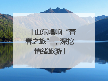 山东唱响“青春之旅”，深挖情绪旅游
