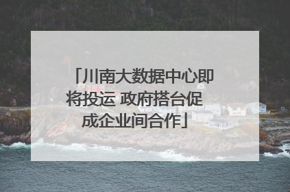 川南大数据中心即将投运 政府搭台促成企业间合作