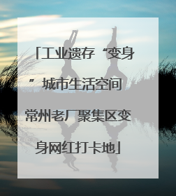 工业遗存“变身”城市生活空间 常州老厂聚集区变身网红打卡地