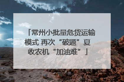 常州小批量危货运输模式 再次“破题”夏收农机“加油难”