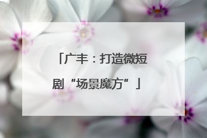 广丰：打造微短剧“场景魔方”