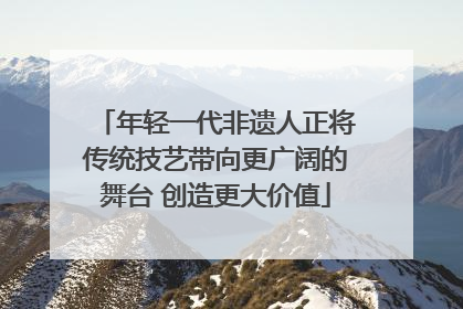 年轻一代非遗人正将传统技艺带向更广阔的舞台 创造更大价值