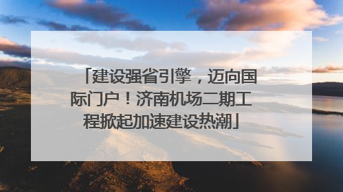 建设强省引擎，迈向国际门户！济南机场二期工程掀起加速建设热潮