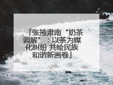 张掖肃南“奶茶调解”：以茶为媒化纠纷 共绘民族和谐新画卷