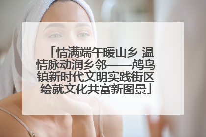 情满端午暖山乡 温情脉动润乡邻——鸬鸟镇新时代文明实践街区绘就文化共富新图景